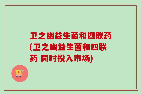 卫之幽益生菌和四联药(卫之幽益生菌和四联药 同时投入市场)