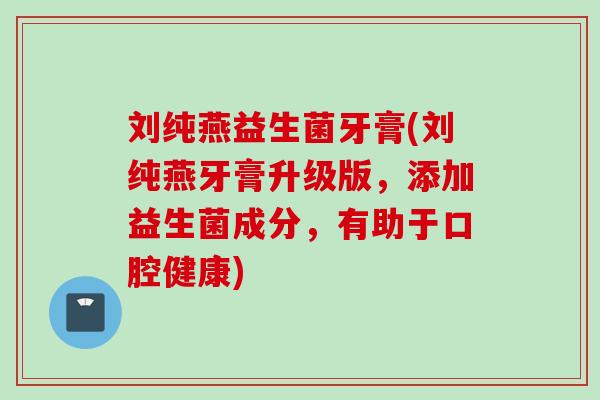 刘纯燕益生菌牙膏(刘纯燕牙膏升级版，添加益生菌成分，有助于口腔健康)