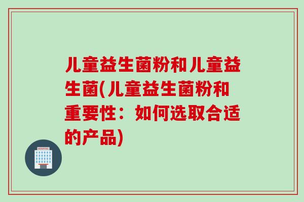 儿童益生菌粉和儿童益生菌(儿童益生菌粉和重要性：如何选取合适的产品)