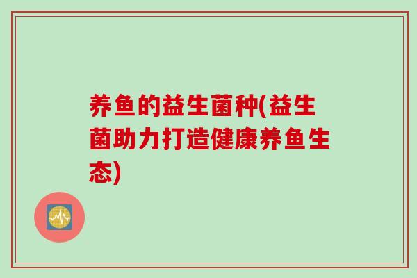 养鱼的益生菌种(益生菌助力打造健康养鱼生态) 养鱼的益生菌种(益生菌助力打造健康养鱼生态)