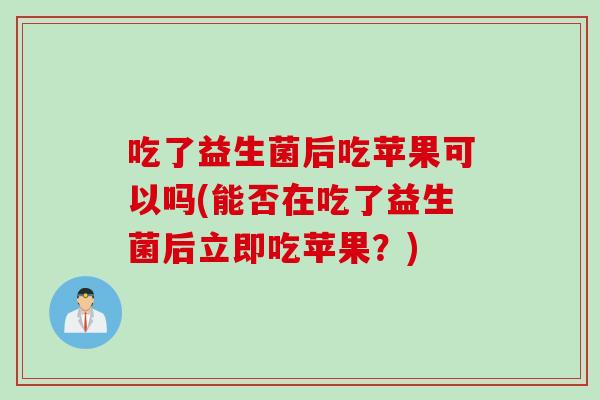 吃了益生菌后吃苹果可以吗(能否在吃了益生菌后立即吃苹果？)
