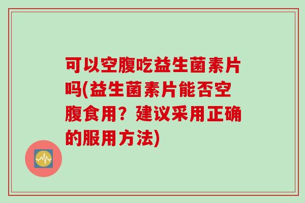 可以空腹吃益生菌素片吗(益生菌素片能否空腹食用？建议采用正确的服用方法)
