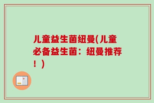 儿童益生菌纽曼(儿童必备益生菌:纽曼推荐!) 儿童益生菌纽曼(儿童必备益生菌:纽曼推荐!)