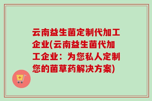 云南益生菌定制代加工企业(云南益生菌代加工企业:为您私人定制您的菌草药解决方案) 云南益生菌定制代加工企业(云南益生菌代加工企业:为您私人定制您的菌草药解决方案)