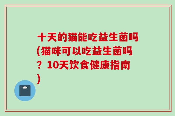 十天的猫能吃益生菌吗(猫咪可以吃益生菌吗?10天饮食健康指南) 十天的猫能吃益生菌吗(猫咪可以吃益生菌吗?10天饮食健康指南)