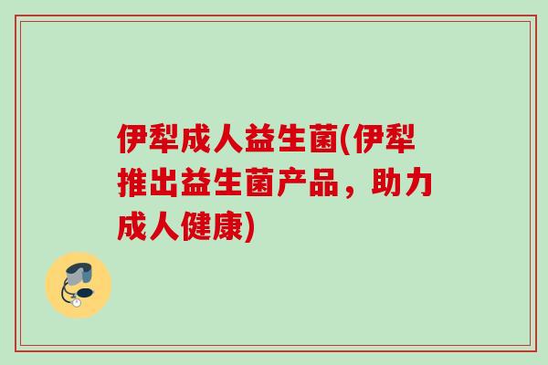 伊犁成人益生菌(伊犁推出益生菌产品，助力成人健康)
