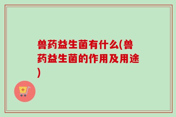 兽药益生菌有什么(兽药益生菌的作用及用途) 兽药益生菌有什么(兽药益生菌的作用及用途)