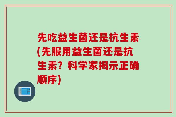 先吃益生菌还是抗生素(先服用益生菌还是抗生素？科学家揭示正确顺序)