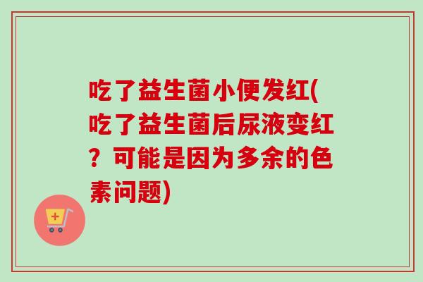 吃了益生菌小便发红(吃了益生菌后尿液变红?可能是因为多余的色素问题) 吃了益生菌小便发红(吃了益生菌后尿液变红?可能是因为多余的色素问题)