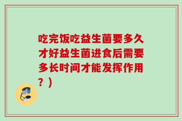 吃完饭吃益生菌要多久才好益生菌进食后需要多长时间才能发挥作用?) 吃完饭吃益生菌要多久才好益生菌进食后需要多长时间才能发挥作用?)