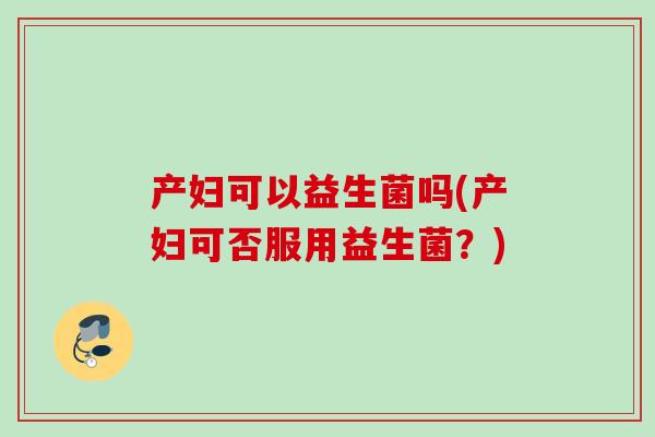 产妇可以益生菌吗(产妇可否服用益生菌?) 产妇可以益生菌吗(产妇可否服用益生菌?)