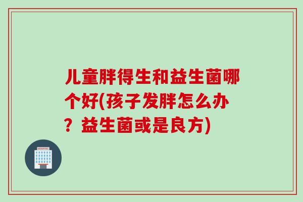 儿童胖得生和益生菌哪个好(孩子发胖怎么办?益生菌或是良方) 儿童胖得生和益生菌哪个好(孩子发胖怎么办?益生菌或是良方)