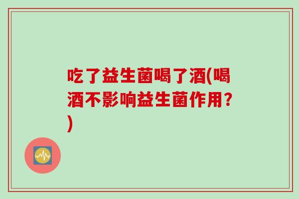 吃了益生菌喝了酒(喝酒不影响益生菌作用？)
