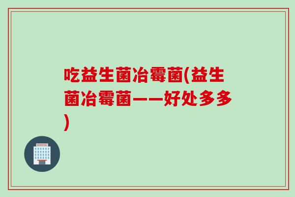 吃益生菌冶霉菌(益生菌冶霉菌——好处多多)