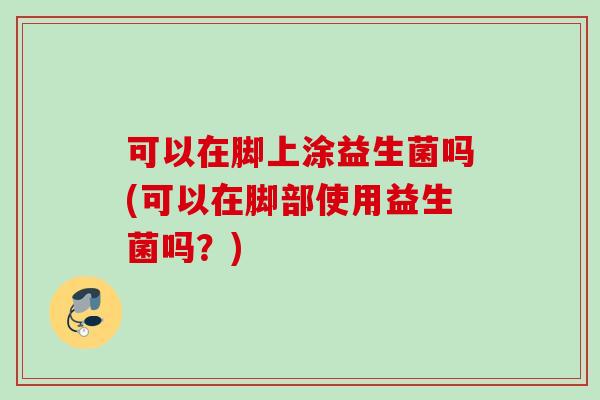 可以在脚上涂益生菌吗(可以在脚部使用益生菌吗？)