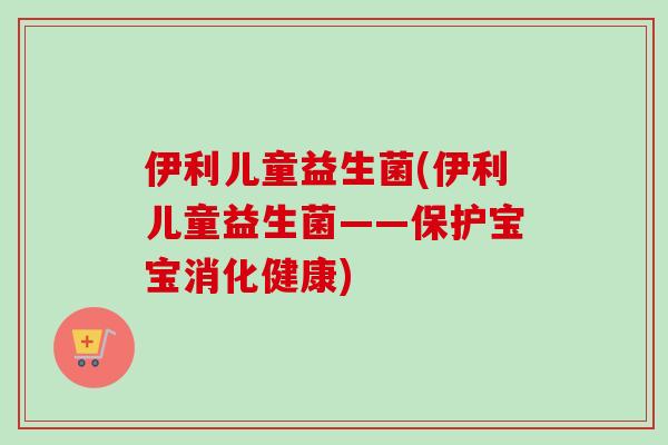 伊利儿童益生菌(伊利儿童益生菌——保护宝宝消化健康)