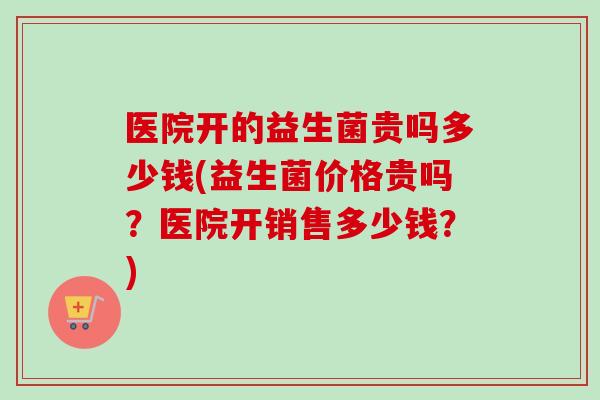 医院开的益生菌贵吗多少钱(益生菌价格贵吗?医院开销售多少钱?) 医院开的益生菌贵吗多少钱(益生菌价格贵吗?医院开销售多少钱?)