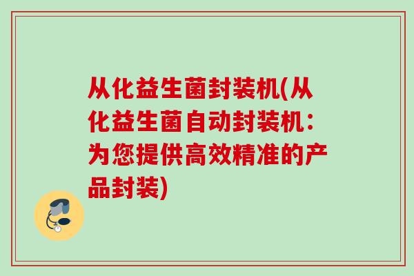 从化益生菌封装机(从化益生菌自动封装机：为您提供高效精准的产品封装)