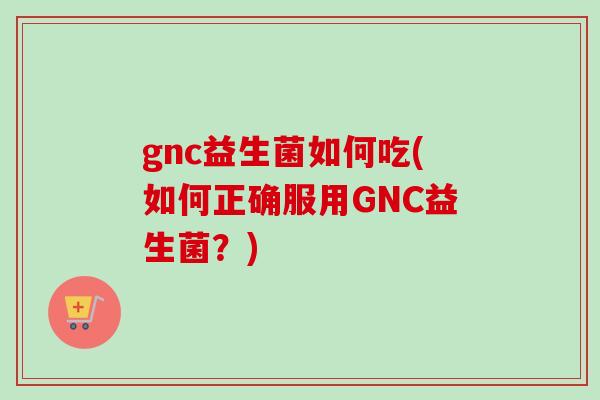 gnc益生菌如何吃(如何正确服用GNC益生菌？)