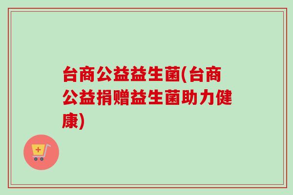 台商公益益生菌(台商公益捐赠益生菌助力健康) 台商公益益生菌(台商公益捐赠益生菌助力健康)