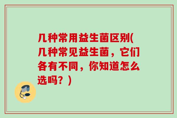 几种常用益生菌区别(几种常见益生菌，它们各有不同，你知道怎么选吗？)