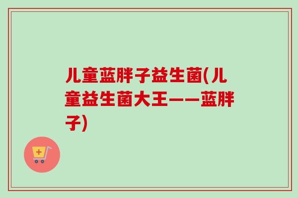 儿童蓝胖子益生菌(儿童益生菌大王——蓝胖子)