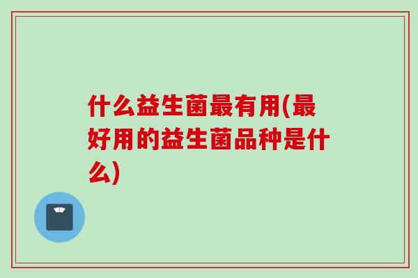 什么益生菌有用(好用的益生菌品种是什么)
