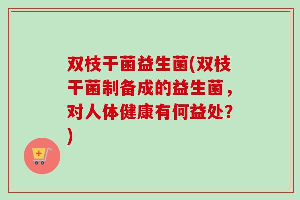 双枝干菌益生菌(双枝干菌制备成的益生菌，对人体健康有何益处？)