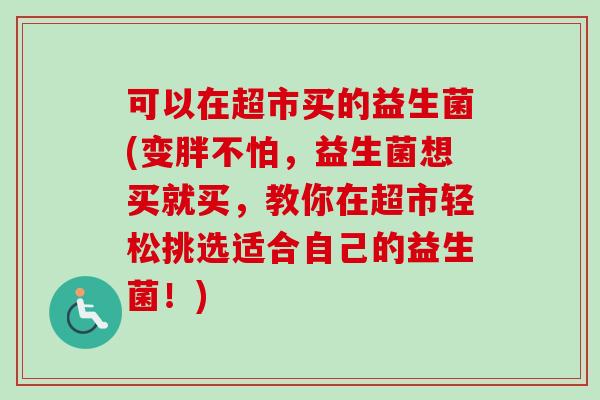 可以在超市买的益生菌(变胖不怕,益生菌想买就买,教你在超市轻松挑选适合自己的益生菌!) 可以在超市买的益生菌(变胖不怕,益生菌想买就买,教你在超市轻松挑选适合自己的益生菌!)