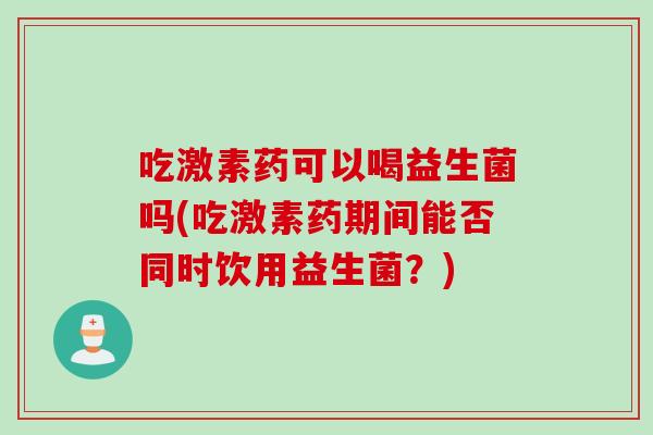 吃激素药可以喝益生菌吗(吃激素药期间能否同时饮用益生菌？)