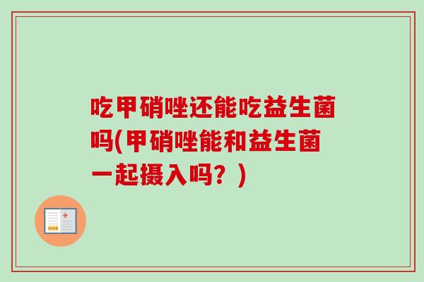 吃甲硝唑还能吃益生菌吗(甲硝唑能和益生菌一起摄入吗？)