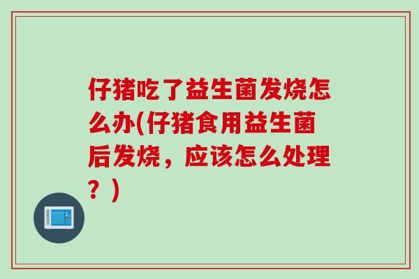 仔猪吃了益生菌发烧怎么办(仔猪食用益生菌后发烧，应该怎么处理？)