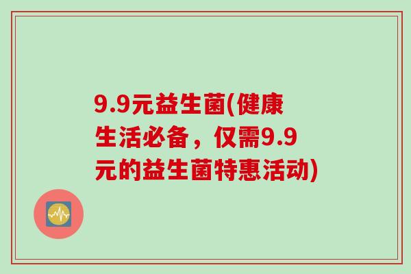 9.9元益生菌(健康生活必备,仅需9.9元的益生菌特惠活动) 9.9元益生菌(健康生活必备,仅需9.9元的益生菌特惠活动)