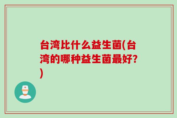台湾比什么益生菌(台湾的哪种益生菌好?) 台湾比什么益生菌(台湾的哪种益生菌好?)