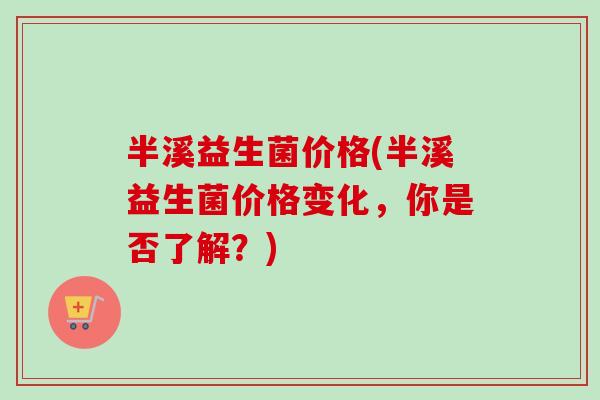 半溪益生菌价格(半溪益生菌价格变化,你是否了解?) 半溪益生菌价格(半溪益生菌价格变化,你是否了解?)