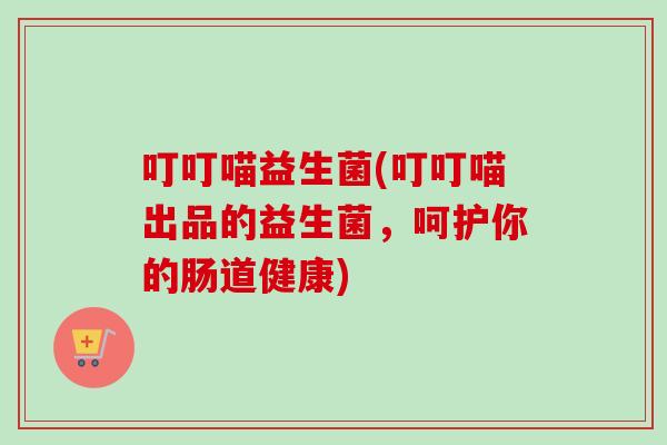 叮叮喵益生菌(叮叮喵出品的益生菌，呵护你的肠道健康)