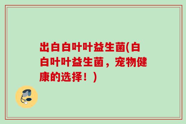 出白白叶叶益生菌(白白叶叶益生菌，宠物健康的选择！)