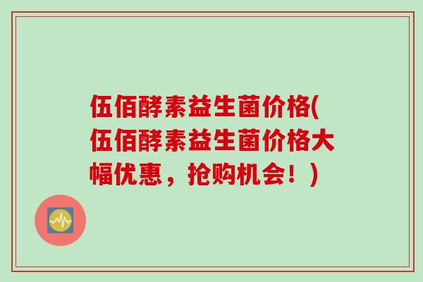 伍佰酵素益生菌价格(伍佰酵素益生菌价格大幅优惠,抢购机会!) 伍佰酵素益生菌价格(伍佰酵素益生菌价格大幅优惠,抢购机会!)