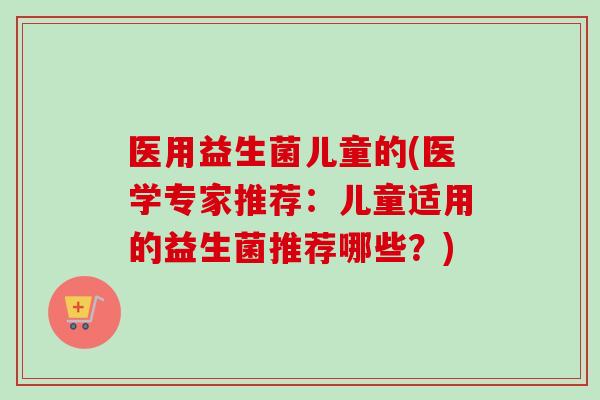 医用益生菌儿童的(医学专家推荐：儿童适用的益生菌推荐哪些？)