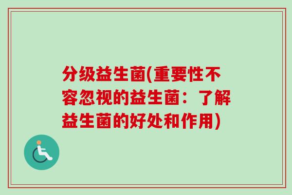 分级益生菌(重要性不容忽视的益生菌：了解益生菌的好处和作用)