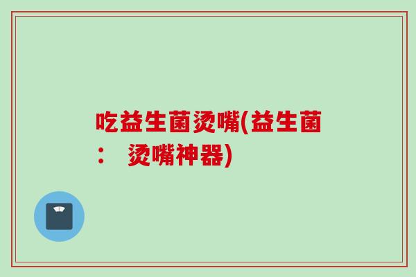 吃益生菌烫嘴(益生菌： 烫嘴神器)
