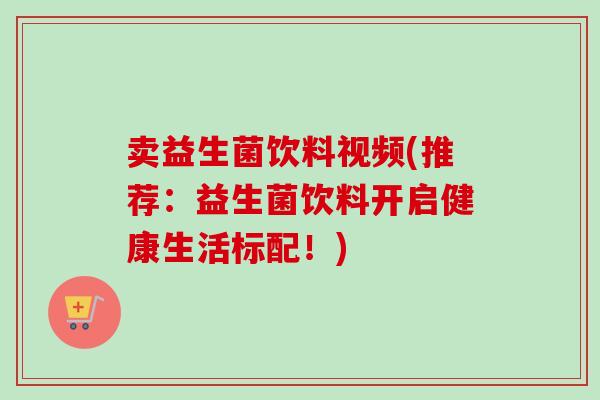 卖益生菌饮料视频(推荐:益生菌饮料开启健康生活标配!) 卖益生菌饮料视频(推荐:益生菌饮料开启健康生活标配!)