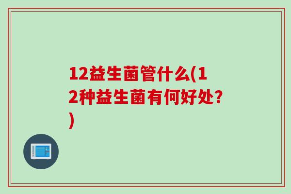 12益生菌管什么(12种益生菌有何好处?) 12益生菌管什么(12种益生菌有何好处?)