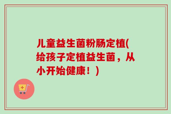 儿童益生菌粉肠定植(给孩子定植益生菌,从小开始健康!) 儿童益生菌粉肠定植(给孩子定植益生菌,从小开始健康!)