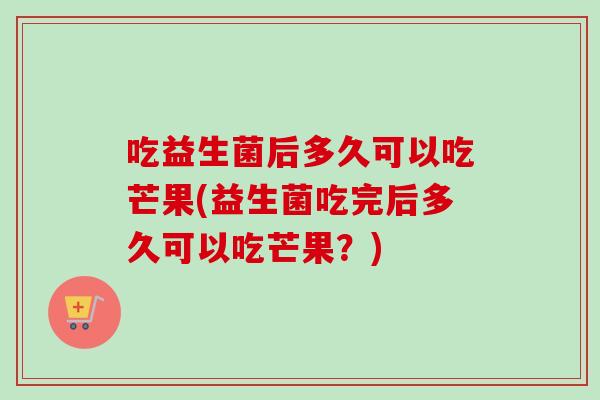 吃益生菌后多久可以吃芒果(益生菌吃完后多久可以吃芒果?) 吃益生菌后多久可以吃芒果(益生菌吃完后多久可以吃芒果?)