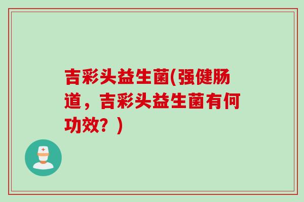 吉彩头益生菌(强健肠道,吉彩头益生菌有何功效?) 吉彩头益生菌(强健肠道,吉彩头益生菌有何功效?)