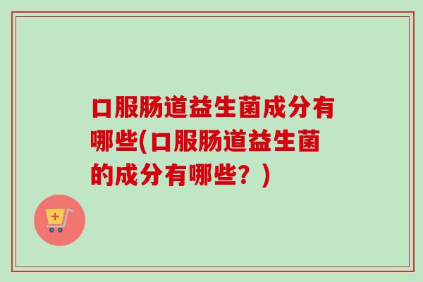 口服肠道益生菌成分有哪些(口服肠道益生菌的成分有哪些？)
