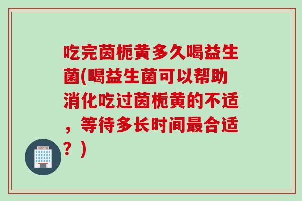 吃完茵栀黄多久喝益生菌(喝益生菌可以帮助消化吃过茵栀黄的不适，等待多长时间合适？)