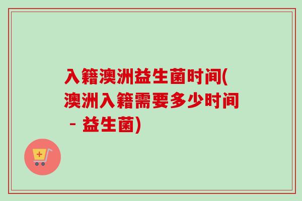 入籍澳洲益生菌时间(澳洲入籍需要多少时间 - 益生菌) 入籍澳洲益生菌时间(澳洲入籍需要多少时间 - 益生菌)