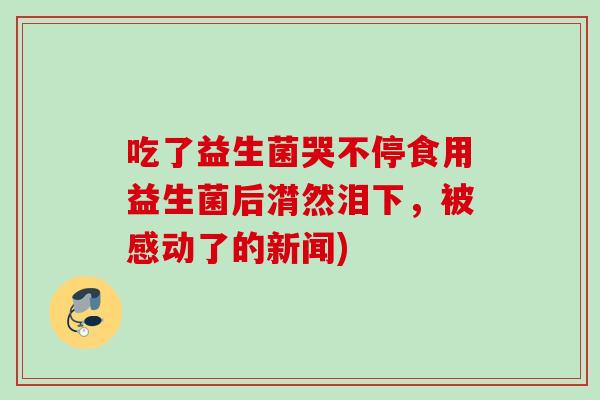吃了益生菌哭不停食用益生菌后潸然泪下,被感动了的新闻) 吃了益生菌哭不停食用益生菌后潸然泪下,被感动了的新闻)